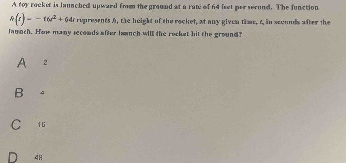 A toy rocket is launched upward from the ground at a rate of 64 feet per second. The function
h(t)=-16t^2+64t represents /, the height of the rocket, at any given time, 1, in seconds after the
launch. How many seconds after launch will the rocket hit the ground?
A 2
B 4
C 16
48