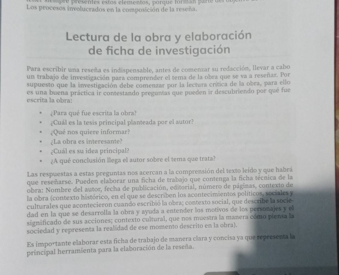 mpre  presentes estos elementos, porque forman parte de ro  b
Los procesos involucrados en la composición de la reseña.
Lectura de la obra y elaboración
de ficha de investigación
Para escribir una reseña es indispensable, antes de comenzar su redacción, llevar a cabo
un trabajo de investigación para comprender el tema de la obra que se va a reseñar. Por
supuesto que la investigación debe comenzar por la lectura crítica de la obra, para ello
es una buena práctica ir contestando preguntas que pueden ir descubriendo por qué fue
escrita la obra:
¿Para qué fue escrita la obra?
¿Cuál es la tesis principal planteada por el autor?
¿Qué nos quiere informar?
¿La obra es interesante?
¿Cuál es su idea principal?
¿A qué conclusión llega el autor sobre el tema que trata?
Las respuestas a estas preguntas nos acercan a la comprensión del texto leído y que habrá
que reseñarse. Pueden elaborar una ficha de trabajo que contenga la ficha técnica de la
obra: Nombre del autor, fecha de publicación, editorial, número de páginas, contexto de
la obra (contexto histórico, en el que se describen los acontecimientos políticos, sociales y
culturales que acontecieron cuando escribió la obra; contexto social, que describe la socie-
dad en la que se desarrolla la obra y ayuda a entender los motivos de los personajes y el
significado de sus acciones; contexto cultural, que nos muestra la manera cómo piensa la
sociedad y representa la realidad de ese momento descrito en la obra).
Es importante elaborar esta ficha de trabajo de manera clara y concisa ya que representa la
principal herramienta para la elaboración de la reseña.