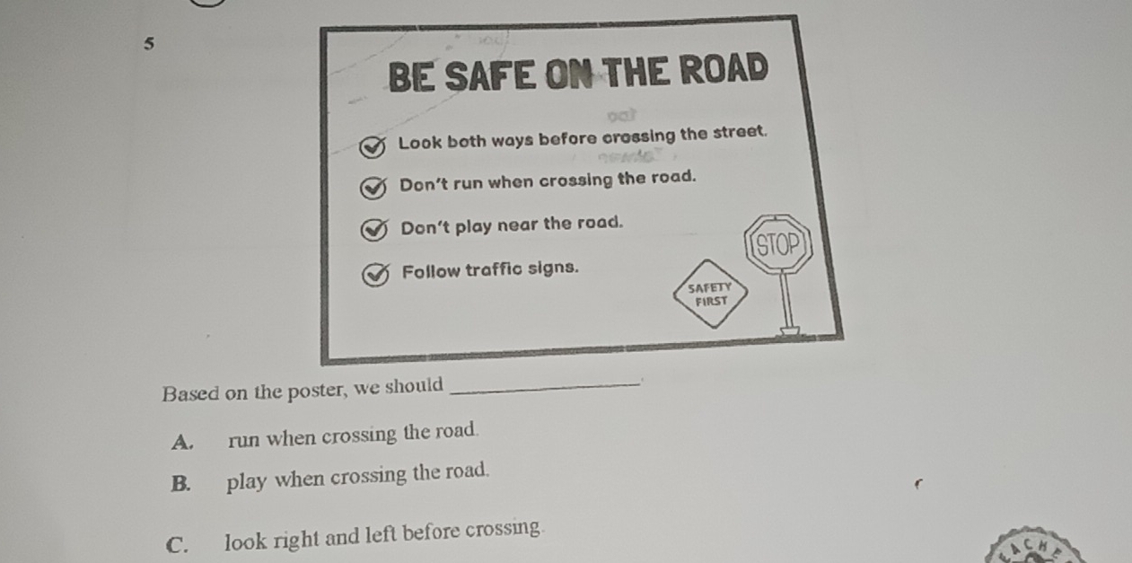 BE SAFE ON THE ROAD
Look both ways before crossing the street.
Don't run when crossing the road.
Don't play near the road.
STOP
Follow traffic signs.
SAFETY
FIRST
Based on the poster, we should _.
A. run when crossing the road.
B. play when crossing the road.
C. look right and left before crossing.