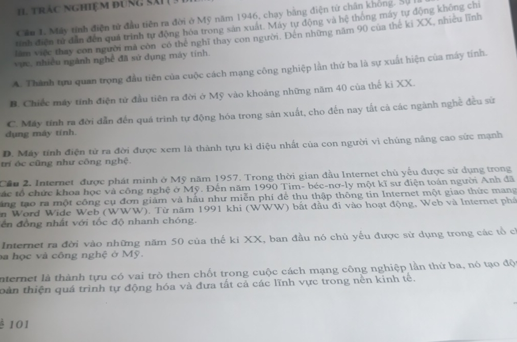 trác nghiệm đúng sái ( 3
Cần 1. Máy tính điện tử đầu tiên ra đời ở Mỹ năm 1946, chạy bằng điện tử chân không. Sự 
tính điện tử dẫn đến quả trình tự động hóa trong sản xuất. Máy tự động và hệ thống máy tự động không chi
làm việc thay con người mả còn có thể nghĩ thay con người. Đên những năm 90 của thế ki XX, nhiều lĩnh
vực, nhiều ngành nghề đã sử dụng máy tính.
A. Thành tựu quan trọng đầu tiên của cuộc cách mạng công nghiệp lần thứ ba là sự xuất hiện của máy tính.
B. Chiếc máy tính điện tử đầu tiên ra đời ở Mỹ vào khoảng những năm 40 của thế ki XX.
C. Máy tính ra đời dẫn đến quá trình tự động hóa trong sản xuất, cho đến nay tất cả các ngành nghề đều sử
dụng máy tính.
D. Máy tính điện tử ra đời được xem là thành tựu kì diệu nhất của con người vì chúng nâng cao sức mạnh
trí óc cũng như công nghệ.
Cầu 2. Internet được phát minh ở Mỹ năm 1957. Trong thời gian đầu Internet chủ yếu được sử dụng trong
tác tổ chức khoa học và công nghệ ở Mỹ. Đến năm 1990 Tim- béc-nơ-ly một kĩ sư điện toán người Anh đã
ng tạo ra một công cụ đơn giảm và hầu như miễn phí để thu thập thông tin Internet một giao thức mang
in Word Wide Web (WWW). Từ năm 1991 khi (WWW) bắt đầu đi vào hoạt động, Web và Internet phá
lển đồng nhất với tốc độ nhanh chóng.
Internet ra đời vào những năm 50 của thế ki XX, ban đầu nó chủ yếu được sử dụng trong các tổ có
ba học và công nghệ ở Mỹ.
internet là thành tựu có vai trò then chốt trong cuộc cách mạng công nghiệp lần thứ ba, nó tạo độ
toàn thiện quá trình tự động hóa và đưa tất cả các lĩnh vực trong nền kinh tế.
è 101