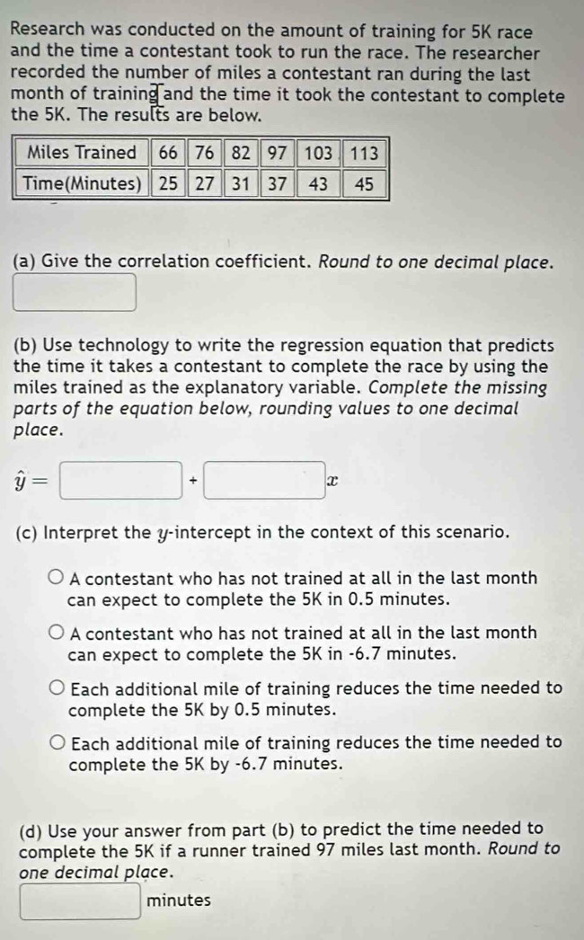 Research was conducted on the amount of training for 5K race
and the time a contestant took to run the race. The researcher
recorded the number of miles a contestant ran during the last
month of training and the time it took the contestant to complete
the 5K. The results are below.
(a) Give the correlation coefficient. Round to one decimal place.
□ 
(b) Use technology to write the regression equation that predicts
the time it takes a contestant to complete the race by using the
miles trained as the explanatory variable. Complete the missing
parts of the equation below, rounding values to one decimal
place.
hat y=□ +□ x
(c) Interpret the y-intercept in the context of this scenario.
A contestant who has not trained at all in the last month
can expect to complete the 5K in 0.5 minutes.
A contestant who has not trained at all in the last month
can expect to complete the 5K in -6.7 minutes.
Each additional mile of training reduces the time needed to
complete the 5K by 0.5 minutes.
Each additional mile of training reduces the time needed to
complete the 5K by -6.7 minutes.
(d) Use your answer from part (b) to predict the time needed to
complete the 5K if a runner trained 97 miles last month. Round to
one decimal place.
□ minutes