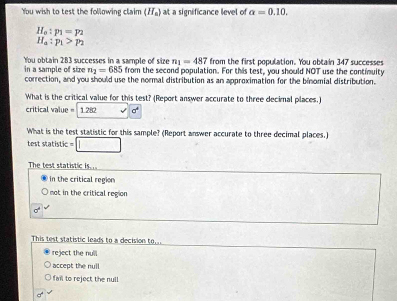 You wish to test the following claim (H_a) at a significance level of alpha =0.10.
H_o:p_1=p_2
H_a:p_1>p_2
You obtain 283 successes in a sample of size n_1=487 from the first population. You obtain 347 successes
in a sample of size n_2=685 from the second population. For this test, you should NOT use the continuity
correction, and you should use the normal distribution as an approximation for the binomial distribution.
What is the critical value for this test? (Report answer accurate to three decimal places.)
critical value = 1.282 sigma^4
What is the test statistic for this sample? (Report answer accurate to three decimal places.)
test statistic =□
The test statistic is...
in the critical region
not in the critical region
sigma^4
This test statistic leads to a decision to...
reject the null
accept the null
fail to reject the null