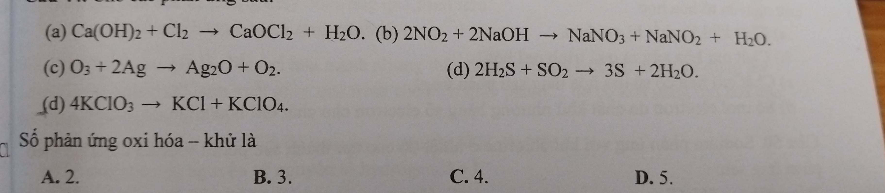 (a) Ca(OH)_2+Cl_2to CaOCl_2+H_2O. (b) 2NO_2+2NaOHto NaNO_3+NaNO_2+H_2O.
(c) O_3+2Agto Ag_2O+O_2. (d) 2H_2S+SO_2to 3S+2H_2O.
(d) 4KClO_3to KCl+KClO_4. 
Số phản ứng oxi hóa - khử là
A. 2. B. 3. C. 4. D. 5.