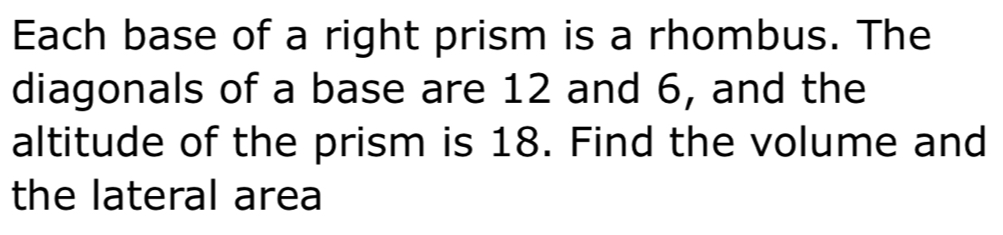 Each base of a right prism is a rhombus. The
diagonals of a base are 12 and 6, and the
altitude of the prism is 18. Find the volume and
the lateral area