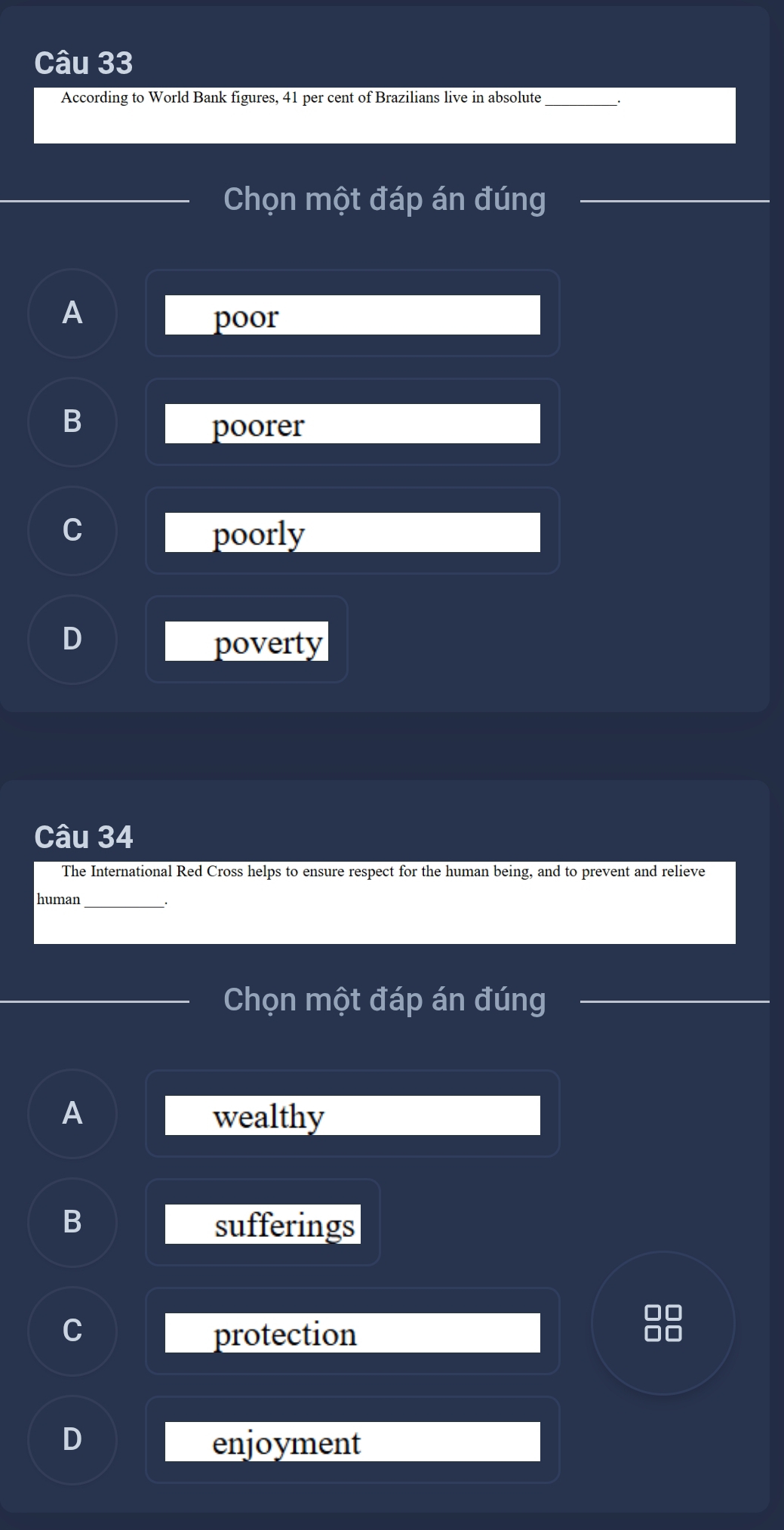 According to World Bank figures, 41 per cent of Brazilians live in absolute
Chọn một đáp án đúng
A
poor
B
poorer
C
poorly
D
poverty
Câu 34
The International Red Cross helps to ensure respect for the human being, and to prevent and relieve
human_
Chọn một đáp án đúng
A wealthy
D
sufferings
0 0
protection
C
enjoyment