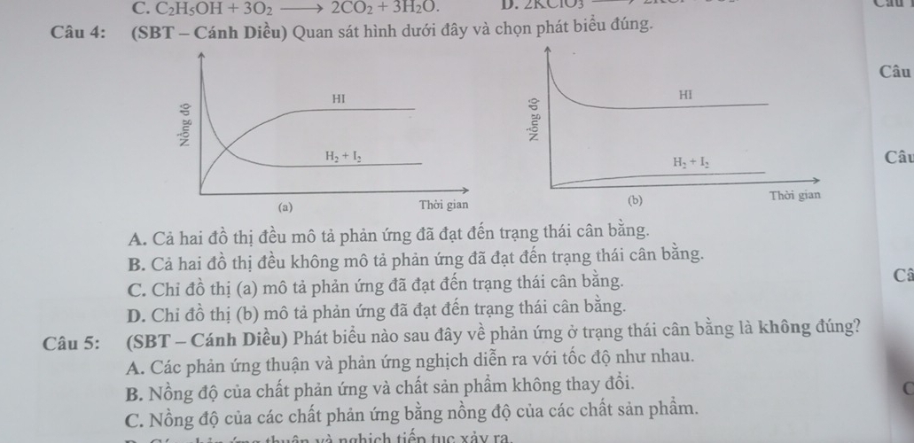 C. C_2H_5OH+3O_2to 2CO_2+3H_2O. D. ∠ KC 10
Câu 4: (SBT - Cánh Diều) Quan sát hình dưới đây và chọn phát biểu đúng.
Câu
Câu
A. Cả hai đồ thị đều mô tả phản ứng đã đạt đến trạng thái cân bằng.
B. Cả hai đồ thị đều không mô tả phản ứng đã đạt đến trạng thái cân bằng.
C. Chỉ đồ thị (a) mô tả phản ứng đã đạt đến trạng thái cân bằng. Câ
D. Chỉ đồ thị (b) mô tả phản ứng đã đạt đến trạng thái cân bằng.
Câu 5: (SBT - Cánh Diều) Phát biểu nào sau đây về phản ứng ở trạng thái cân bằng là không đúng?
A. Các phản ứng thuận và phản ứng nghịch diễn ra với tốc độ như nhau.
B. Nồng độ của chất phản ứng và chất sản phẩm không thay đổi.
C
C. Nồng độ của các chất phản ứng bằng nồng độ của các chất sản phẩm.
à nghịch tiếp tục xảy ra