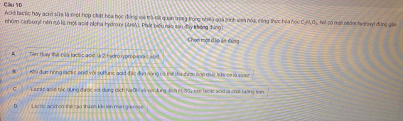 Acid lactic hay acid sữa là một hợp chất hóa học đóng vai trò rất quan trong trong nhiều quả trình sinh hóa, công thực hóa học C_H.C_. Nó có một nhóm hydroxy! đung gin
nhóm carboxyl nên nó là một acid alpha hydroxy (AHA). Phát biểu nào sau đày không đúng?
Chọn một đáp ản đúng
A Ten thay the của lactic acid là 2 -hydroxypropanoic acid
B Khi đum nóng lactic acid với sulfurc acid đặc đun nóng có thể thu được hợp chất hữu cơ là ester
C Lactic acid tác dụng được với dung cịch NaOH và với dung dịch H:S04 nén lactic acid là chát lướng tính
D Lactic acid có the tạo thành khi llen men glucose