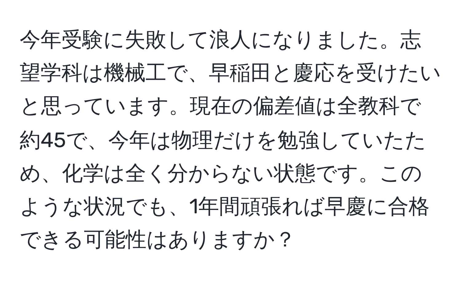 今年受験に失敗して浪人になりました。志望学科は機械工で、早稲田と慶応を受けたいと思っています。現在の偏差値は全教科で約45で、今年は物理だけを勉強していたため、化学は全く分からない状態です。このような状況でも、1年間頑張れば早慶に合格できる可能性はありますか？