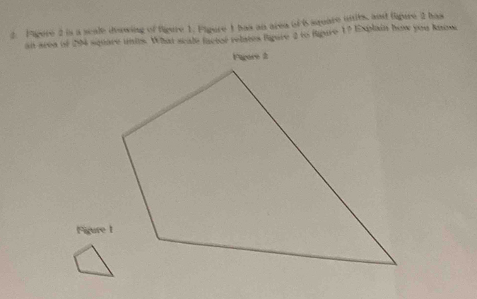 Figere 2 is a scale dvawing of figure 1. Figure 1 has an area of i square untils, and lipire 2 has 
al area of 204 square unis. What scale facte relates Paare 0 to fpure 1? Explain how you Rana