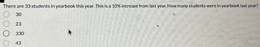 There are 33 students in yearbook this year. This is a 10% increase from last year. How many students were in yearbook last year?
30
23
330
43