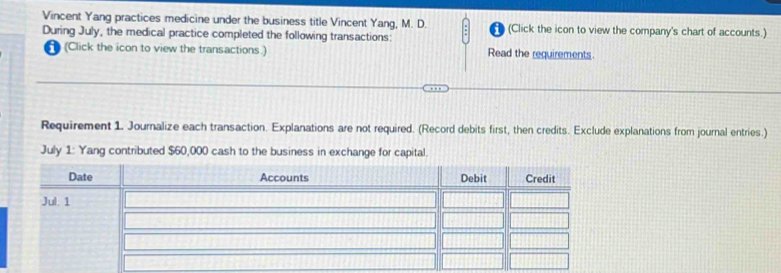 Vincent Yang practices medicine under the business title Vincent Yang, M. D. (Click the icon to view the company's chart of accounts.) 
During July, the medical practice completed the following transactions: 
(Click the icon to view the transactions.) Read the requirements. 
Requirement 1. Journalize each transaction. Explanations are not required. (Record debits first, then credits. Exclude explanations from journal entries.) 
July 1: Yang contributed $60,000 cash to the business in exchange for capital.