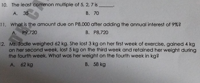 The least common multiple of 5, 2, 7 is _、.
A. 35 B. 70
11. What is the amount due on P8,000 after adding the annual interest of 9%?
A. P9,720 B. P8,720
12. Ms. Tadle weighed 62 kg. She lost 3 kg on her first week of exercise, gained 4 kg
on her second week, lost 5 kg on the third week and retained her weight during
the fourth week. What was her weight on the fourth week in kg?
A. 62 kg B. 58 kg