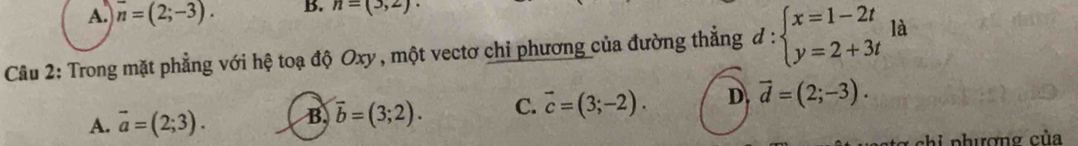 A. overline n=(2;-3). B. n=(3,2). 
Câu 2: Trong mặt phẳng với hệ toạ độ Oxy , một vectơ chỉ phương của đường thẳng d:beginarrayl x=1-2t y=2+3tendarray. là
A. vector a=(2;3). B vector b=(3;2). C. vector c=(3;-2). D vector d=(2;-3). 
chi phượng của