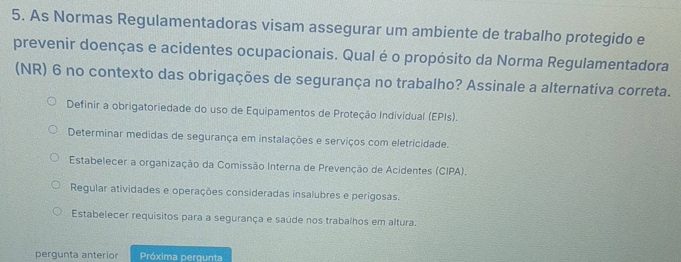 As Normas Regulamentadoras visam assegurar um ambiente de trabalho protegido e
prevenir doenças e acidentes ocupacionais. Qual é o propósito da Norma Regulamentadora
(NR) 6 no contexto das obrigações de segurança no trabalho? Assinale a alternativa correta.
Definir a obrigatoriedade do uso de Equipamentos de Proteção Individual (EPIs).
Determinar medidas de segurança em instalações e serviços com eletricidade.
Estabelecer a organização da Comissão Interna de Prevenção de Acidentes (CIPA).
Regular atividades e operações consideradas insalubres e perigosas.
Estabelecer requisitos para a segurança e saúde nos trabalhos em altura.
pergunta anterior Próxima pergunta