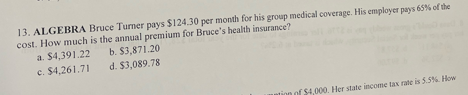 ALGEBRA Bruce Turner pays $124.30 per month for his group medical coverage. His employer pays 65% of the
cost. How much is the annual premium for Bruce’s health insurance?
a. $4,391.22 b. $3,871.20
c. $4,261.71 d. $3,089.78
ion of $4,000. Her state income tax rate is 5.5%. How