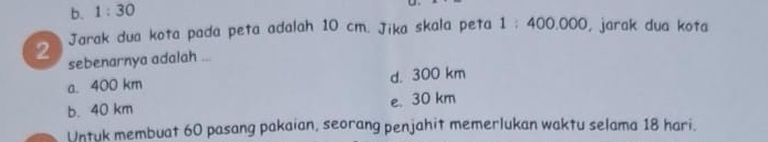 b. 1:30 
Jarak dua kota pada peta adalah 10 cm. Jika skala peta 1:400.000 , jarak dua kota
2 sebenarnya adalah ...
a. 400 km d. 300 km
b. 40 km e. 30 km
Untuk membuat 60 pasang pakaian, seorang penjahit memerlukan waktu selama 18 hari.