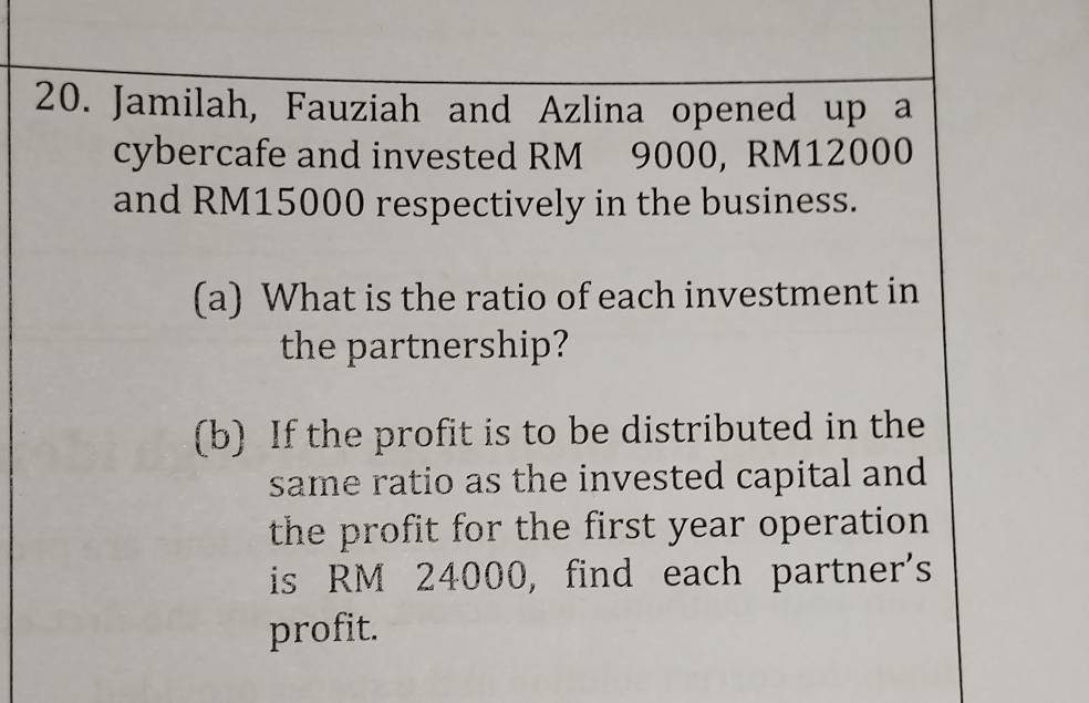 Jamilah, Fauziah and Azlina opened up a 
cybercafe and invested RM 9000, RM12000
and RM15000 respectively in the business. 
(a) What is the ratio of each investment in 
the partnership? 
(b) If the profit is to be distributed in the 
same ratio as the invested capital and 
the profit for the first year operation 
is RM 24000, find each partner's 
profit.