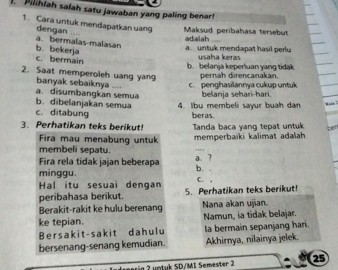 Pilihlah salah satu jawaban yang paling benar!
1. Cara untuk mendapatkan uang Maksud peribahasa tersebut
dengan ....
adalah_
a. bermalas-malasan
b. bekerja
a. untuk mendapat hasil perlu
usaha keras
c. bermain b. belanja keperluan yang tidak
2. Saat memperoleh uang yang pernah direncanakan.
banyak sebaiknya ....
c. penghasilannya cukup untuk
a. disumbangkan semua
belanja sehari-hari.
b. dibelanjakan semua 4. Ibu membeli sayur buah dan Mana D
c. ditabung beras.
3. Perhatikan teks berikut! Tanda baca yang tepat untuk cen
Fira mau menabung untuk memperbaiki kalimat adalah
membelí sepatu.
_.
Fira rela tidak jajan beberapa a. ?
b. .
minggu.
C. 1
Hal itu sesuai dengan 5. Perhatikan teks berikut!
peribahasa berikut.
Berakit-rakit ke hulu berenang Nana akan ujian.
ke tepian. Namun, ia tidak belajar.
Bersakit-sakit dahulu la bermain sepanjang hari.
bersenang-senang kemudian. Akhirnya, nilainya jelek.
25
a sa n tuk SD/MI Semester 2