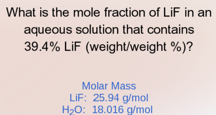 What is the mole fraction of LiF in an 
aqueous solution that contains
39.4% LiF (weight/weight %)? 
Molar Mass 
LiF: 25.94 g/mol
H_2O : 18.016 g/mol