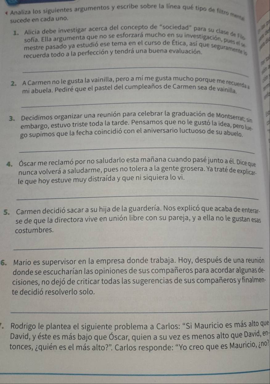 « Analiza los siguientes argumentos y escribe sobre la línea qué tipo de filtro mene
sucede en cada uno.
1. Alicia debe investigar acerca del concepto de “sociedad” para su clase de Fio    
sofía. Ella argumenta que no se esforzará mucho en su investigación, pu e e 
mestre pasado ya estudió ese tema en el curso de Ética, así que seguramente la
recuerda todo a la perfección y tendrá una buena evaluación.
_
a
    
2. A Carmen no le gusta la vainilla, pero a mí me gusta mucho porque me recuerda 
mi abuela. Pediré que el pastel del cumpleaños de Carmen sea de vainilla.
_
B
3. Decidimos organizar una reunión para celebrar la graduación de Montserrat; sin
embargo, estuvo triste toda la tarde. Pensamos que no le gustó la idea, pero lue
go supimos que la fecha coincidió con el aniversario luctuoso de su abuelo.
_
4. Óscar me reclamó por no saludarlo esta mañana cuando pasé junto a él. Dice que
nunca volverá a saludarme, pues no tolera a la gente grosera. Ya traté de explicar-
le que hoy estuve muy distraída y que ni siquiera lo vi.
_
5. Carmen decidió sacar a su hija de la guardería. Nos explicó que acaba de enterar-
se de que la directora vive en unión libre con su pareja, y a ella no le gustan esas
costumbres.
_
6. Mario es supervisor en la empresa donde trabaja. Hoy, después de una reunión
donde se escucharían las opiniones de sus compañeros para acordar algunas de-
cisiones, no dejó de criticar todas las sugerencias de sus compañeros y finalmen-
te decidió resolverlo solo.
_
* Rodrigo le plantea el siguiente problema a Carlos: “Si Mauricio es más alto que
David, y éste es más bajo que Óscar, quien a su vez es menos alto que David, en-
tonces, ¿quién es el más alto?”. Carlos responde: “Yo creo que es Mauricio, ¿no?