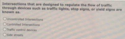 Intersections that are designed to regulate the flow of traffic
through devices such as traffic lights, stop signs, or yield signs are
known as.
Uncontroiled Intersections
Controlled Intersections
Traffic control devices
)Side streets