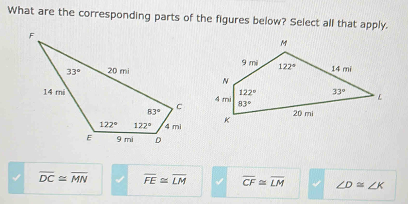 What are the corresponding parts of the figures below? Select all that apply.
overline DC≌ overline MN
overline FE≌ overline LM
overline CF≌ overline LM ∠ D≌ ∠ K