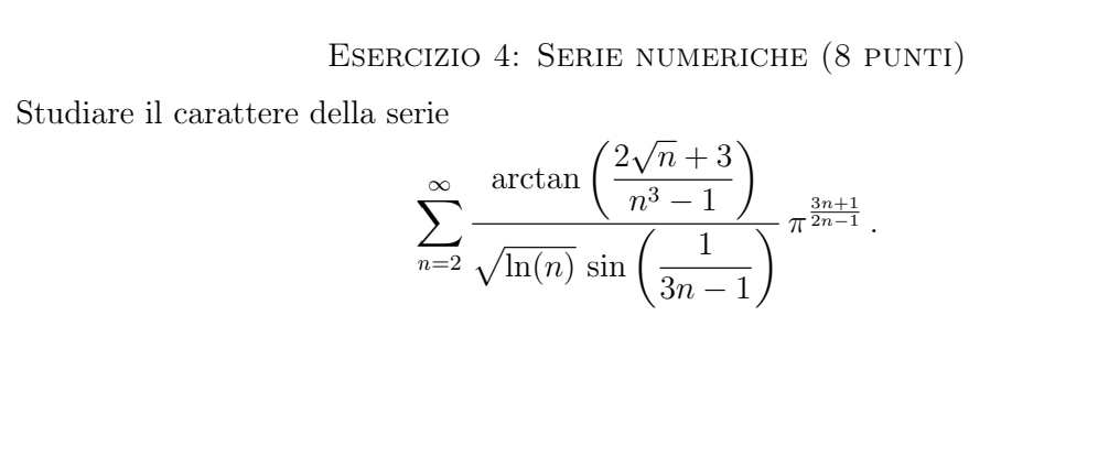 Serie numeriche (8 punti) 
Studiare il carattere della serie
sumlimits _nto 2frac arctan ( (2sqrt(n)+3)/n^3-1 )sqrt(ln (n))sin ( 1/3n-1 )π  (2n+1)/n^(2n-1) .