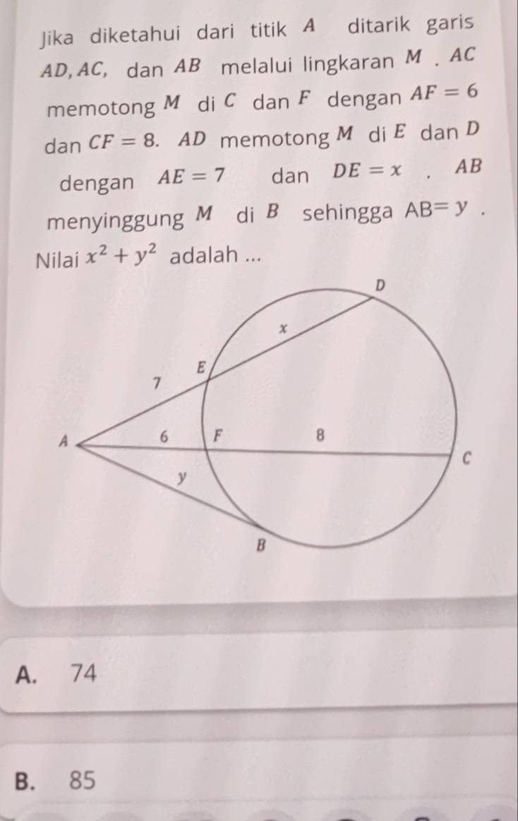 Jika diketahui dari titik A ditarik garis
AD, AC, dan AB melalui lingkaran M. AC
memotong Mé di C dan F dengan AF=6
dan CF=8. AD memotong M di E dan D
dengan AE=7 dan DE=x. AB
menyinggung M di B sehingga AB=y. 
Nilai x^2+y^2 adalah ...
A. 74
B. 85