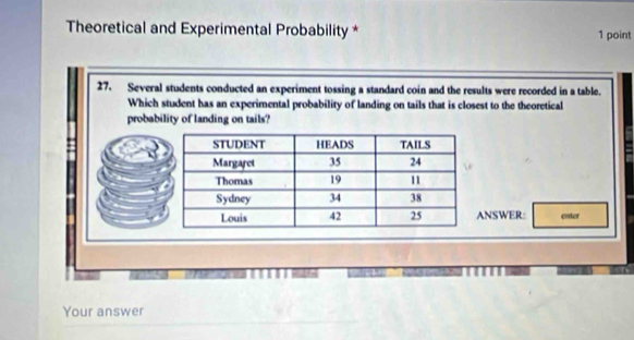 Theoretical and Experimental Probability * 1 point 
27. Several students conducted an experiment tossing a standard coin and the results were recorded in a table. 
Which student has an experimental probability of landing on tails that is closest to the theoretical 
probability of landing on tails? 
NSWER: enter 
Your answer