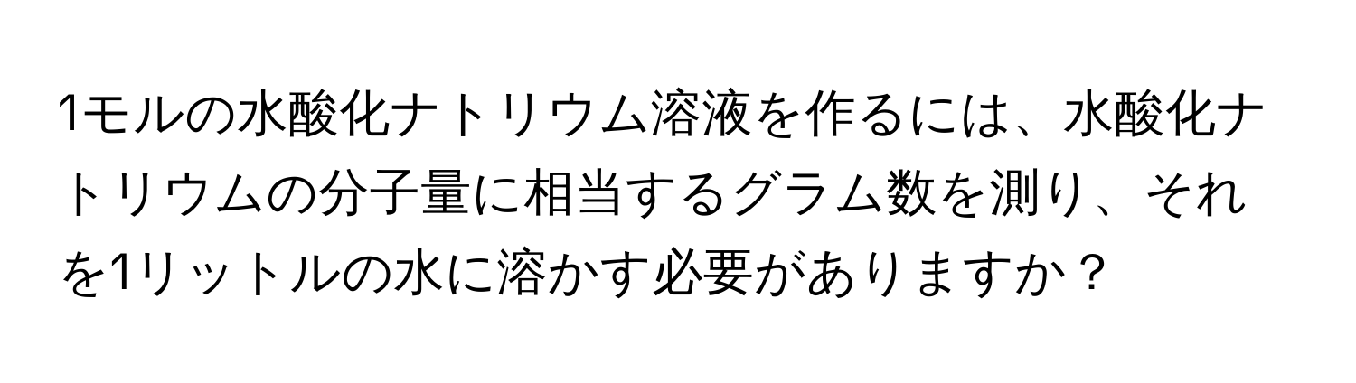 1モルの水酸化ナトリウム溶液を作るには、水酸化ナトリウムの分子量に相当するグラム数を測り、それを1リットルの水に溶かす必要がありますか？