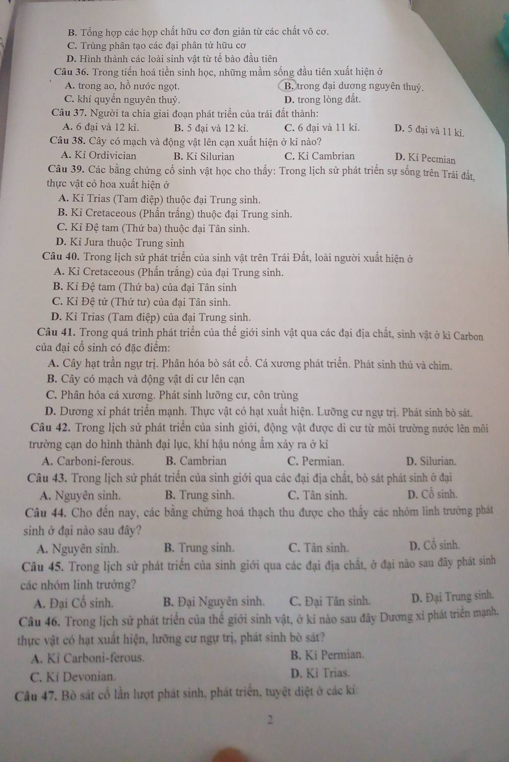 B. Tổng hợp các hợp chất hữu cơ đơn giản từ các chất vô cơ.
C. Trùng phân tạo các đại phân tử hữu cơ
D. Hình thành các loài sinh vật từ tế bào đầu tiên
Câu 36. Trong tiến hoá tiền sinh học, những mầm sống đầu tiên xuất hiện ở
A. trong ao, hồ nước ngọt. B. trong đại dương nguyên thuỷ.
C. khí quyền nguyên thuỷ. D. trong lòng đất.
Câu 37. Người ta chia giai đoạn phát triển của trái đất thành:
A. 6 đại và 12 kỉ. B. 5 đại và 12 ki. C. 6 đại và 11 ki. D. 5 đại và 11 ki.
Câu 38. Cây có mạch và động vật lên cạn xuất hiện ở kỉ nào?
A. Ki Ordivician B. Ki Silurian C. Kỉ Cambrian D. Ki Pecmian
Câu 39. Các bằng chứng cổ sinh vật học cho thấy: Trong lịch sử phát triển sự sống trên Trái đất,
thực vật cỏ hoa xuất hiện ở
A. Kỉ Trias (Tam điệp) thuộc đại Trung sinh.
B. Ki Cretaceous (Phấn trấng) thuộc đại Trung sinh.
C. Ki Đệ tam (Thứ ba) thuộc đại Tân sinh.
D. Ki Jura thuộc Trung sinh
Câu 40. Trong lịch sử phát triển của sinh vật trên Trái Đất, loài người xuất hiện ở
A. Kỉ Cretaceous (Phấn trắng) của đại Trung sinh.
B. Kỉ Đệ tam (Thứ ba) của đại Tân sinh
C. Kỉ Đệ tứ (Thứ tư) của đại Tân sinh.
D. Kỉ Trias (Tam điệp) của đại Trung sinh.
Câu 41. Trong quá trình phát triển của thế giới sinh vật qua các đại địa chất, sinh vật ở kì Carbon
của đại cổ sinh có đặc điểm:
A. Cây hạt trần ngự trị. Phân hóa bò sát cổ. Cá xương phát triển. Phát sinh thú và chim.
B. Cây có mạch và động vật di cư lên cạn
C. Phân hỏa cá xương. Phát sinh lưỡng cư, côn trùng
D. Dương xỉ phát triển mạnh. Thực vật có hạt xuất hiện. Lưỡng cư ngự trị. Phát sinh bò sát.
Câu 42. Trong lịch sử phát triển của sinh giới, động vật được di cư từ môi trường nước lên môi
trường cạn do hình thành đại lục, khí hậu nóng ẩm xảy ra ở kỉ
A. Carboni-ferous. B. Cambrian C. Permian. D. Silurian.
Câu 43. Trong lịch sử phát triển của sinh giới qua các đại địa chất, bò sát phát sinh ở đại
A. Nguyên sinh. B. Trung sinh. C. Tân sinh. D. Cổ sinh.
Câu 44. Cho đến nay, các bằng chứng hoá thạch thu được cho thấy các nhóm linh trưởng phát
sinh ở đại nào sau đây?
A. Nguyên sinh. B. Trung sinh. C. Tân sinh. D. Cổ sinh.
Câu 45. Trong lịch sử phát triển của sinh giới qua các đại địa chất, ở đại nào sau đây phát sinh
các nhóm linh trưởng?
A. Đại Cổ sinh. B. Đại Nguyên sinh. C. Đại Tân sinh. D. Đại Trung sinh.
Câu 46. Trong lịch sử phát triển của thế giới sinh vật, ở kỉ nào sau đây Dương xỉ phát triển mạnh.
thực vật có hạt xuất hiện, lưỡng cư ngự trị, phát sinh bò sát?
A. Ki Carboni-ferous. B. Ki Permian.
C. Ki Devonian. D. Ki Trias.
Câu 47. Bò sát cổ lần lượt phát sinh, phát triển, tuyệt diệt ở các kí:
2