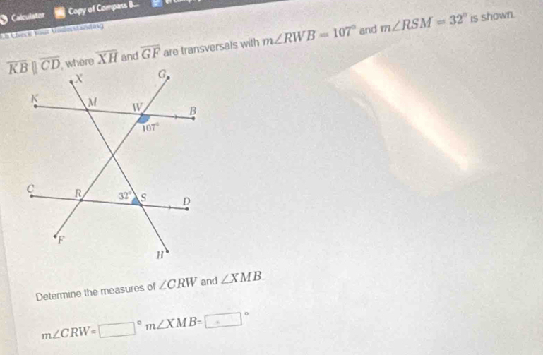 Calculator Copy of Compass B...
Uh Check Your Vodnstanding
overline XH and overline GF are transversals with m∠ RWB=107° and m∠ RSM=32° is shown.
Determine the measures of ∠ CRW and ∠ XMB
m∠ CRW=□°m∠ XMB=□°