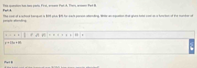 Par't A This question has two parts. First, arswer Part A. Then, answer Part B 
people alending The cost of a school banquet is $95 plus $15 for each person attending. Write an equation that gives total cost as a function of the number of 
.
y=15x+95
Part 0