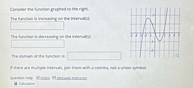 Consider the function graphed to the right. 
The function is increasing on the interval(s):
□  1/2 ,  1/4 
The function is decreasing on the interval(s): 
□ □ 
The domain of the function is: □ 
If there are multiple intervals, join them with a comma, not a union symbol. 
Question Help: * Video - Message instructor 
Calculator