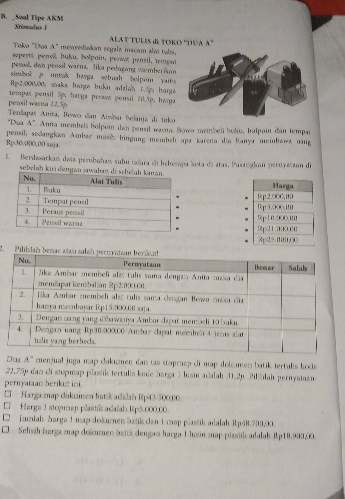 Soal Tipe AKM 
Stimulus 1 
ALAT TULIS di TOKO “DUA A” 
Toko "Dua A° menyediakan segala macam alat tulis, 
seperti: pensil, buku, bolpoin, peraut pensil, tempat 
pensil, dan pensil warna. Jika pedagang memberikan 
simbol ρ untuk harga sebuah bolpoin yaitu
Rp2.000,00; maka harga buku adalah 1.5p; harga 
tempat pensil 5p; harga peraut pensil 10.5p; harga 
pensil warna 12,5p. 
Terdapat Anita, Bowo dan Ambar belanja di toko 
“Dua A”. Anita membeli bolpoin dan pensil warna; Bowo membeli buku, bolpoin dan tempat 
pensil; sedangkan Ambar masih bingung membeli apa karena dia hanya membawa uang
Rp30.000,00 saja. 
1. Berdasarkan data perubahan suhu udara di beberapa kota di atas, Pasangkan pernyataan di 
sebelah kiri denga 

2. Pilihlah 
Dua A'' menjual juga map dokumen dan tas stopmap di map dokumen batik tertulis kode
21,75p dan di stopmap plastik tertulis kode harga 1 lusin adalah 31,2p. Pilihlah pernyataan 
pernyataan berikut ini. 
Harga map dokumen batik adalah Rp43.500,00. 
Harga 1 stopmap plastik adalah Rp5.000,00. 
Jumlah harga 1 map dokumen batik dan 1 map plastik adalah Rp48.700,00. 
Selisih harga map dokumen batik dengan harga 1 lusin map plastik adalah Rp18.900,00.