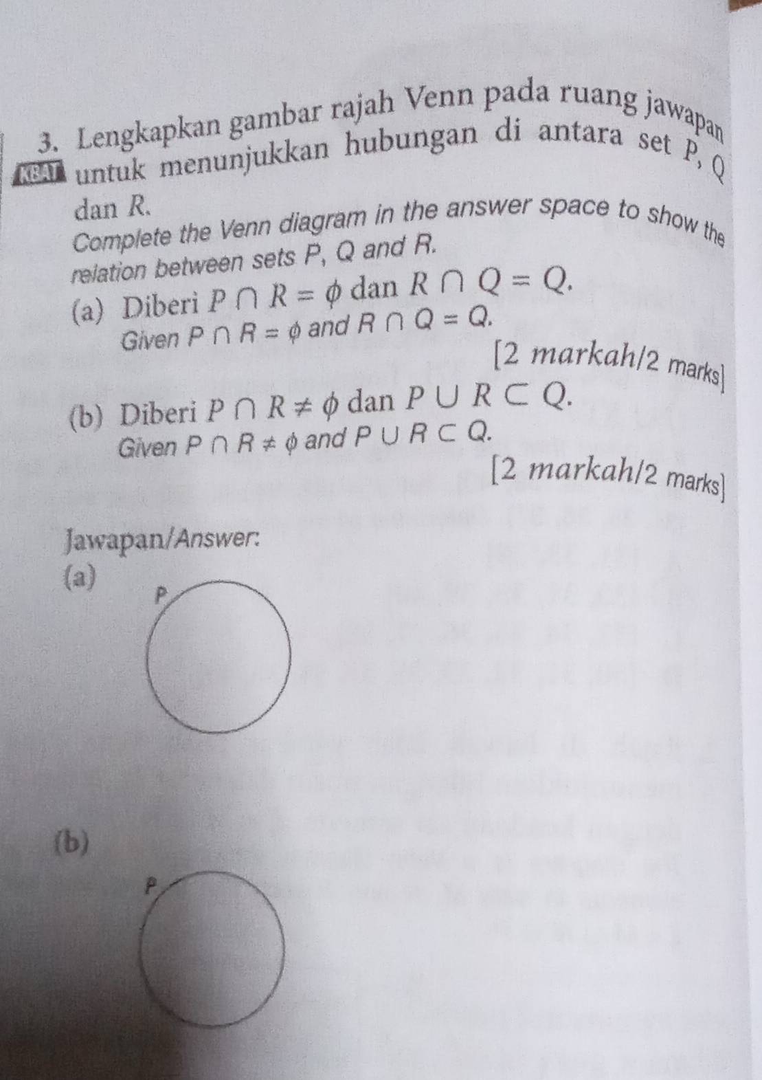 Lengkapkan gambar rajah Venn pada ruang jawapa 
KBAT untuk menunjukkan hubungan di antara set P, Q
dan R. 
Complete the Venn diagram in the answer space to show the 
relation between sets P, Q and R. 
(a) Diberi P∩ R=phi dan R∩ Q=Q. 
Given P∩ R=varnothing and R∩ Q=Q. 
[2 markah/2 marks] 
(b) Diberi P∩ R!= phi dan P∪ R⊂ Q. 
Given P∩ R!= phi and P∪ R⊂ Q. 
[2 markah/2 marks] 
Jawapan/Answer: 
(a) 
(b)