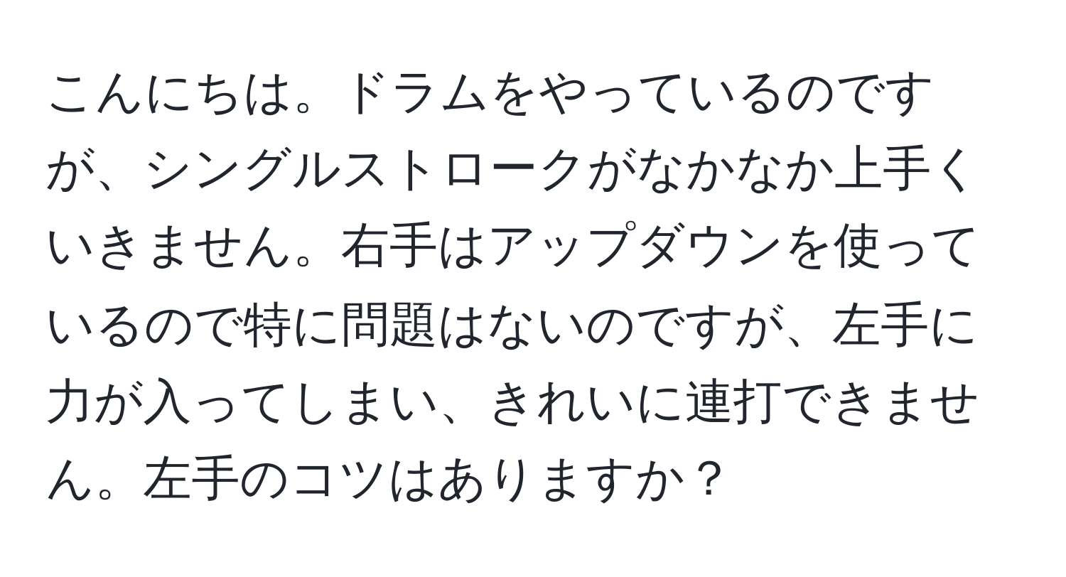 こんにちは。ドラムをやっているのですが、シングルストロークがなかなか上手くいきません。右手はアップダウンを使っているので特に問題はないのですが、左手に力が入ってしまい、きれいに連打できません。左手のコツはありますか？