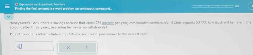 Exponential and Logarithmic Functions 
Finding the final amount in a word problem on continuous compound... ————(—)(—— —) 0/5 
Moneysaver's Bank offers a savings account that earns 2% interest per year, compounded continuously. If Chris deposits $3700, how much will he have in the 
account after three years, assuming he makes no withdrawals? 
Do not round any intermediate computations, and round your answer to the nearest cent. 
×