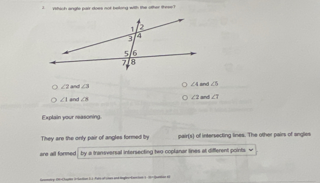 Which angle pair does not belong with the other three?
∠ 4
∠ 2 and ∠ 3 and ∠ 5
∠ 2
∠ 1 and ∠ 8 and ∠ 7
Explain your reasoning.
They are the only pair of angles formed by pair(s) of intersecting lines. The other pairs of angles
are all formed by a transversal intersecting two coplanar lines at different points
Geometry: OK=Chapter 3=Section 3.1: Pairs of Lines and Angles=Exencises 1-21= Question 12