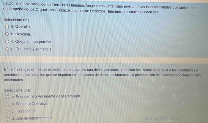 La Comisión Nacional de los Derechos Humanos funge como Organismo revisor de las inconformidades que surjan por el
desempeño de los Organismos Públicos Locales de Derechos Humanos, los cuáles pueden ser
Seleccione una:
a. Querella.
b. Revisión.
c. Queja e impugnación.
d. Denuncia y sentencia.
En la investigación, de un expediente de queja, es una de las personas que están facultadas para pedir a las autoridades o
servidores públicos a los que se imputen vulneraciones de derechos humanos, la presentación de informes o documentación
adicionales.
Seleccione una:
a. Presidenta o Presidente de la Comisión
b. Personal Operativo
c. Investigador.
d. Jefe de departamento. Activar Windows