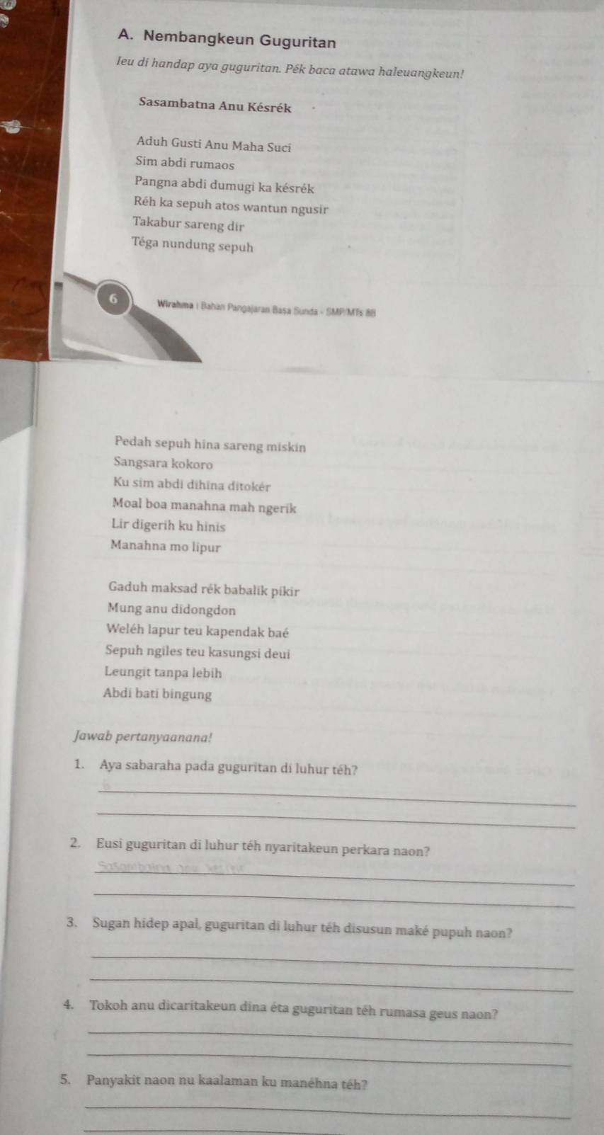 Nembangkeun Guguritan 
Ieu di handap aya guguritan. Pék baca atawa haleuangkeun! 
Sasambatna Anu Késrék 
Aduh Gusti Anu Maha Suci 
Sim abdi rumaos 
Pangna abdi dumugi ka késrék 
Réh ka sepuh atos wantun ngusir 
Takabur sareng dir 
Téga nundung sepuh 
6 Wirahma | Bahan Pangajaran Basa Sunda - SMP/MTs 88 
Pedah sepuh hina sareng miskin 
Sangsara kokoro 
Ku sim abdi dihīna ditokér 
Moal boa manahna mah ngerik 
Lir digerih ku hinis 
Manahna mo lipur 
Gaduh maksad rék babalik píkir 
Mung anu didongdon 
Weléh lapur teu kapendak baé 
Sepuh ngiles teu kasungsi deui 
Leungit tanpa lebih 
Abdi bati bingung 
Jawab pertanyaanana! 
1. Aya sabaraha pada guguritan di luhur téh? 
_ 
_ 
2. Eusi guguritan di luhur téh nyaritakeun perkara naon? 
_ 
_ 
3. Sugan hidep apal, guguritan di luhur téh disusun maké pupuh naon? 
_ 
_ 
4. Tokoh anu dicaritakeun dina éta guguritan téh rumasa geus naon? 
_ 
_ 
5. Panyakit naon nu kaalaman ku manéhna téh? 
_ 
_