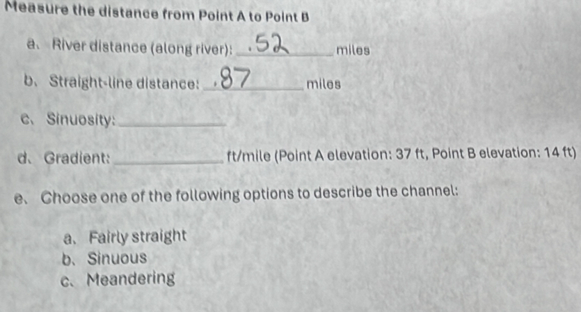 Measure the distance from Point A to Point B
a、 River distance (along river): _ miles
b. Straight-line distance: _ miles
c、 Sinuosity:_
d、Gradient: _ ft/mile (Point A elevation: 37 ft, Point B elevation: 14 ft)
e. Choose one of the following options to describe the channel:
a. Fairly straight
b. Sinuous
c. Meandering