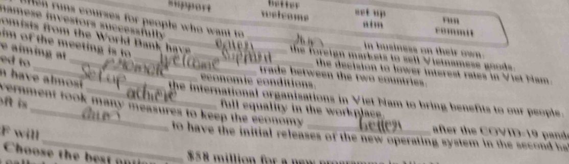 better net up 
hupport welcome commit
e n runs courses for people who want to 
aim rum
namese investors successfully 
omists from the World Bank have _
im of the meeting is to _
in business on their own.
e aïming at
_
_ _the foreign markets to sell Vietnamese goods.
ed to
the decision to lower interest rates in Viet Nam.
trade between the two countries.
n have almost 
economic conditions.
the international organisations in Viet Nam to bring benefits to our people.
ft is 
vernment took many measures to keep the economy .
full equality in the workplace.
F will
after the COVID-19 pand.
_to have the initial releases of the new operating system in the second ha
Choose the best ant ic
$58 million for a new pr