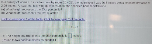 In a survey of women in a certain country (ages 20- 29), the mean height was 66 8 inches with a standard deviation of
2.69 inches Answer the following questions about the specified normal distribution 
(a) What height represents the 95th percentile? 
(b) What height represents the first quartile? 
Click to view page 1 of the table. Click to view pade 2 of the table. 
(a) The height that represents the 95th percentile is □ inches
(Round to two decimal places as needed.)