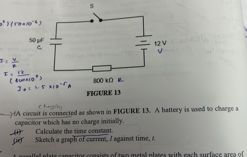 A circuit is connected as shown in FIGURE 13. A battery is used to charge a 
capacitor which has no charge initially. 
(i) Calculate the time constant. 
(ii) Sketch a graph of current, I against time, t. 
A parallel plate capacitor consists of two metal plates with each surface area of