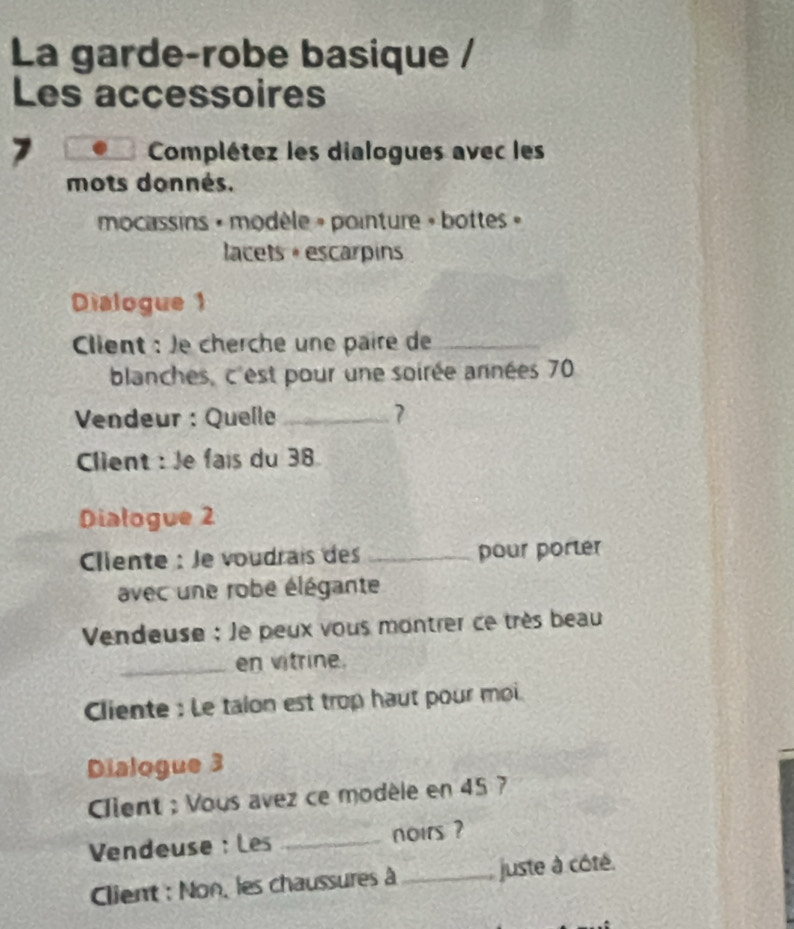 La garde-robe basique / 
Les accessoires 
7 Complétez les dialogues avec les 
mots donnés. 
mocassins » modèle » pointure » bottes » 
lacets +escarpins 
Dialogue 1 
Client : Je cherche une paire de_ 
blanches, c'est pour une soirée années 70
Vendeur : Quelle _7 
Client : Je fais du 38
Dialogue 2 
Clente : le voudrais des _pour porter 
avec une robe élégante 
Vendeuse : le peux vous montrer ce très beau 
_en vitrine. 
Cliente : Le talon est trop haut pour moi 
Dialogue 3 
Cient : Vous avez ce modèle en 45 7 
Vendeuse : Les _noirs ? 
Client : Non, les chaussures à_ juste à côté.