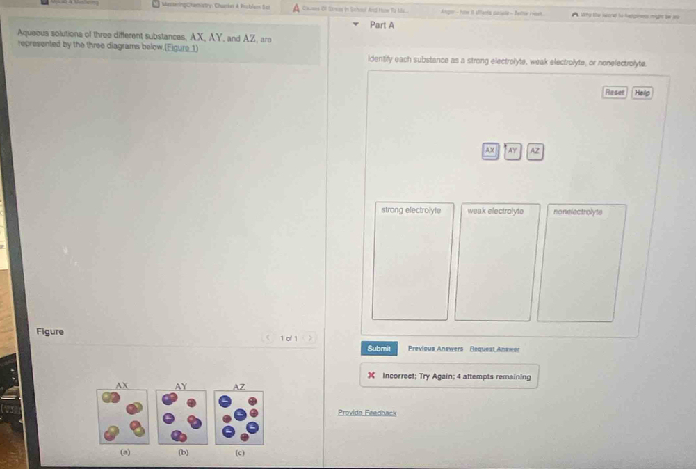 MesteringChemistry: Chapter 4 Problam Set Couses Of Streas in School And Hose To Mz... Angor - how i sffacia pasule - Bettor Host Why te seand to hapgienes might tw ine
Part A
Aqueous solutions of three different substances, AX, AY, and AZ, are
represented by the three diagrams below.(Figure 1)
identify each substance as a strong electrolyte, weak electrolyte, or nonelectrolyte.
Reset Help
AX AY AZ
strong electrolyte weak electrolyte nonelectrolyts
Figure 1 of 1
Submit Previous Answers Bequest Answer
Incorrect; Try Again; 4 attempts remaining
Provide Feedback
(a) (b) (c)