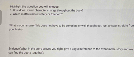 Highlight the question you will choose: 
1. How does Jonas' character change throughout the book? 
2. Which matters more: safety or freedom? 
What is your answer(this does not have to be complete or well thought out, just answer straight fron 
your brain): 
Evidence(What in the story proves you right, give a vague reference to the event in the story and we 
can find the quote together):