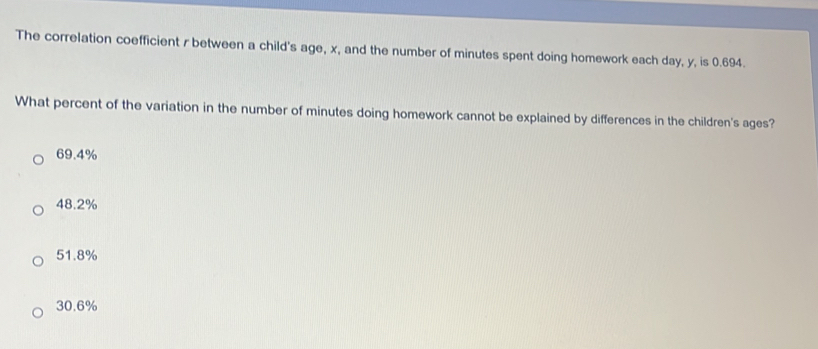 The correlation coefficient r between a child's age, x, and the number of minutes spent doing homework each day, y, is 0.694.
What percent of the variation in the number of minutes doing homework cannot be explained by differences in the children's ages?
69.4%
48.2%
51.8%
30.6%