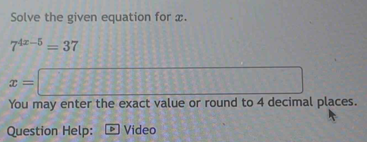 Solve the given equation for x.
7^(4x-5)=37
frac 2°
x=□  (a,b)
You may enter the exact value or round to 4 decimal places. 
Question Help: 、 Video